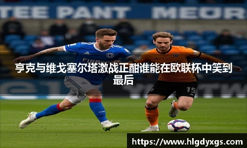 谈球吧亨克与维戈塞尔塔激战正酣谁能在欧联杯中笑到最后